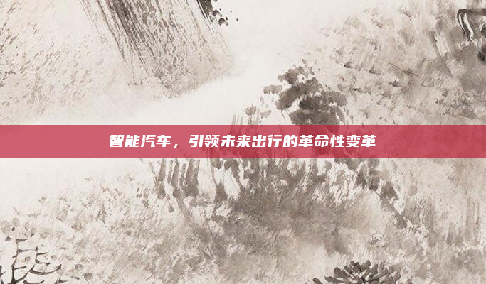 智能汽车,引领未来出行的革命性变革