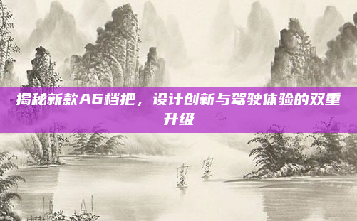 揭秘新款A6档把,设计创新与驾驶体验的双重升级