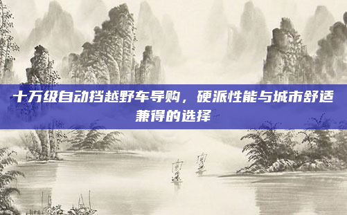 十万级自动挡越野车导购,硬派性能与城市舒适兼得的选择