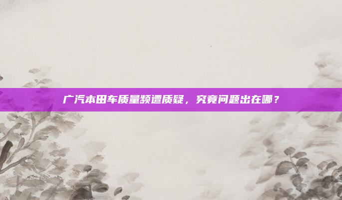 广汽本田车质量频遭质疑,究竟问题出在哪?