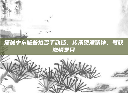 探秘中东版普拉多手动挡,传承硬派精神,驾驭激情岁月