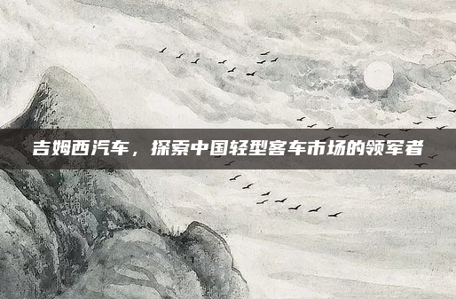 吉姆西汽车，探索中国轻型客车市场的领军者