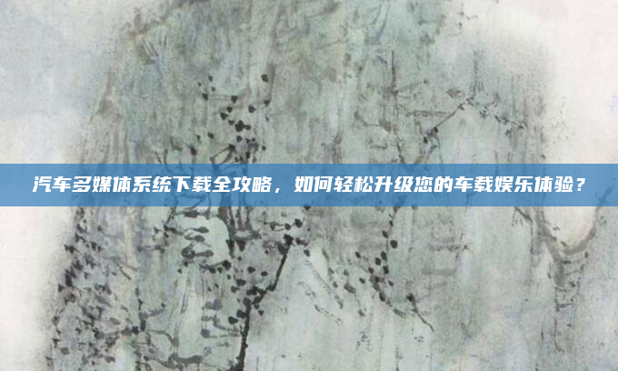 汽车多媒体系统下载全攻略，如何轻松升级您的车载娱乐体验？