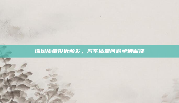 瑞风质量投诉频发,汽车质量问题亟待解决