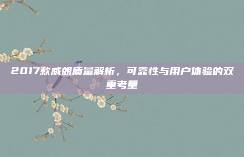 2017款威朗质量解析,可靠性与用户体验的双重考量