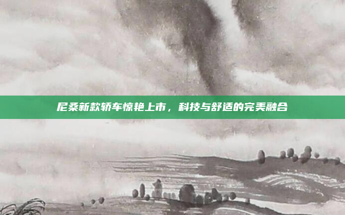 尼桑新款轿车惊艳上市，科技与舒适的完美融合