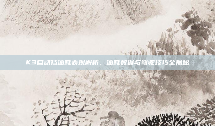 K3自动挡油耗表现解析，油耗数据与驾驶技巧全揭秘