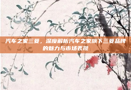 汽车之家三菱,深度解析汽车之家旗下三菱品牌的魅力与市场表现