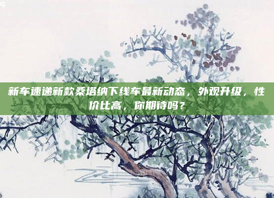 新车速递新款桑塔纳下线车最新动态，外观升级，性价比高，你期待吗？