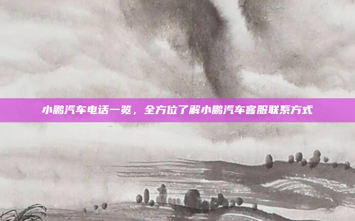 小鹏汽车电话一览,全方位了解小鹏汽车客服联系方式