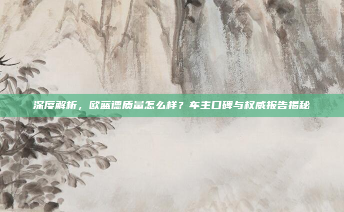 深度解析,欧蓝德质量怎么样?车主口碑与权威报告揭秘