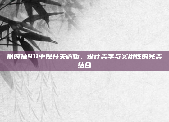 保时捷911中控开关解析,设计美学与实用性的完美结合
