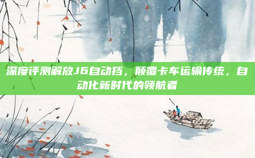 深度评测解放J6自动挡,颠覆卡车运输传统,自动化新时代的领航者