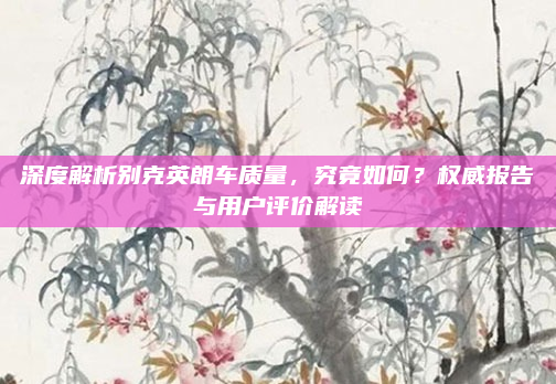 深度解析别克英朗车质量，究竟如何？权威报告与用户评价解读