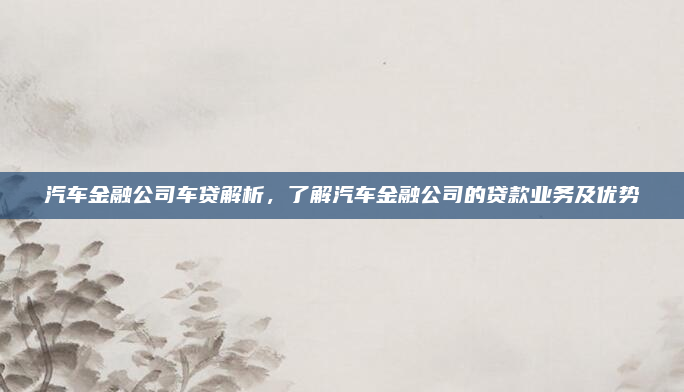 汽车金融公司车贷解析，了解汽车金融公司的贷款业务及优势