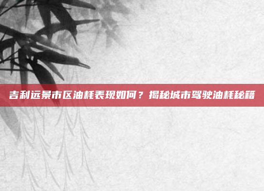 吉利远景市区油耗表现如何？揭秘城市驾驶油耗秘籍
