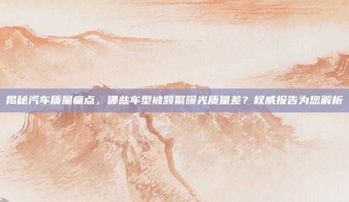 揭秘汽车质量痛点，哪些车型被频繁曝光质量差？权威报告为您解析