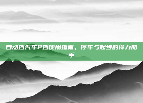 自动挡汽车P挡使用指南，停车与起步的得力助手