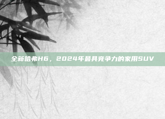 全新哈弗H6，2024年最具竞争力的家用SUV