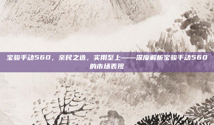 宝骏手动560,亲民之选,实用至上——深度解析宝骏手动560的市场表现