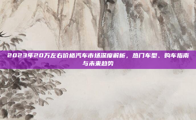 2023年20万左右价格汽车市场深度解析,热门车型、购车指南与未来趋势