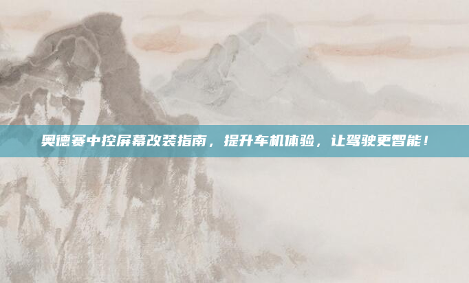 奥德赛中控屏幕改装指南，提升车机体验，让驾驶更智能！