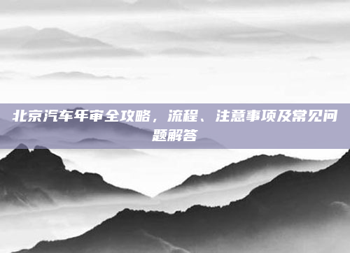 北京汽车年审全攻略，流程、注意事项及常见问题解答