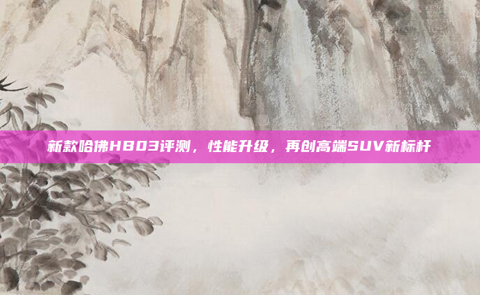 新款哈佛HB03评测，性能升级，再创高端SUV新标杆