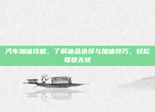 汽车加油攻略，了解油品选择与加油技巧，轻松驾驶无忧