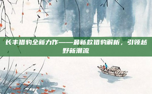 长丰猎豹全新力作——最新款猎豹解析,引领越野新潮流