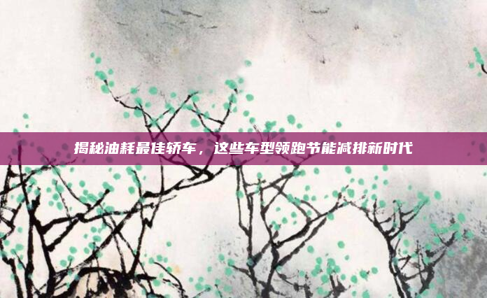 揭秘油耗最佳轿车,这些车型领跑节能减排新时代