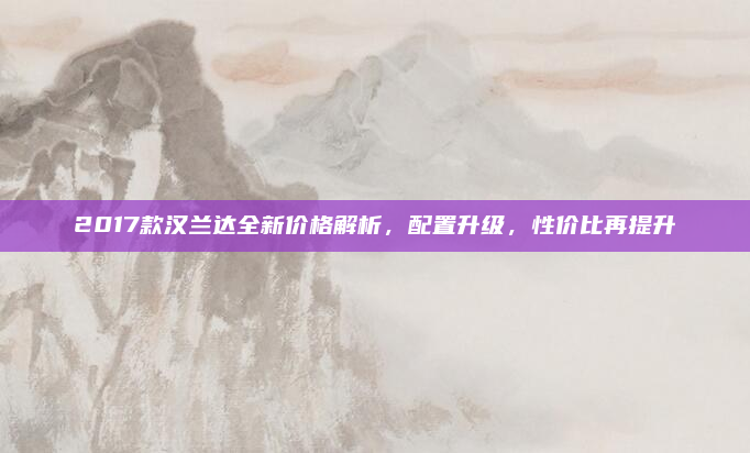 2017款汉兰达全新价格解析，配置升级，性价比再提升
