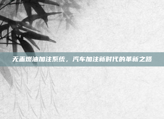 无盖燃油加注系统，汽车加注新时代的革新之路
