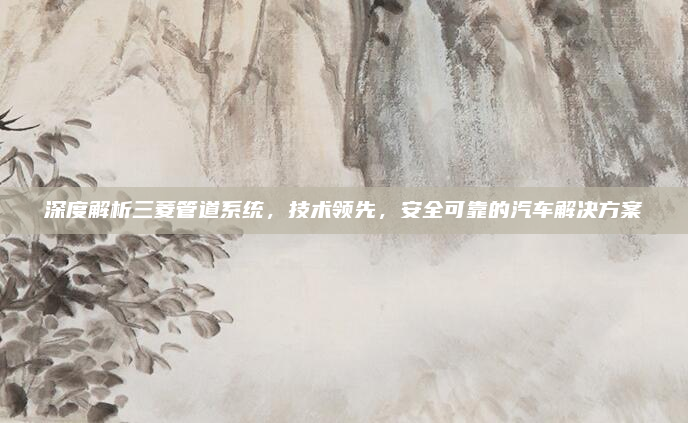 深度解析三菱管道系统，技术领先，安全可靠的汽车解决方案