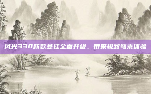 风光330新款悬挂全面升级，带来极致驾乘体验
