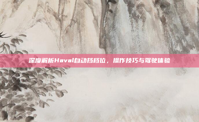 深度解析Haval自动挡档位，操作技巧与驾驶体验