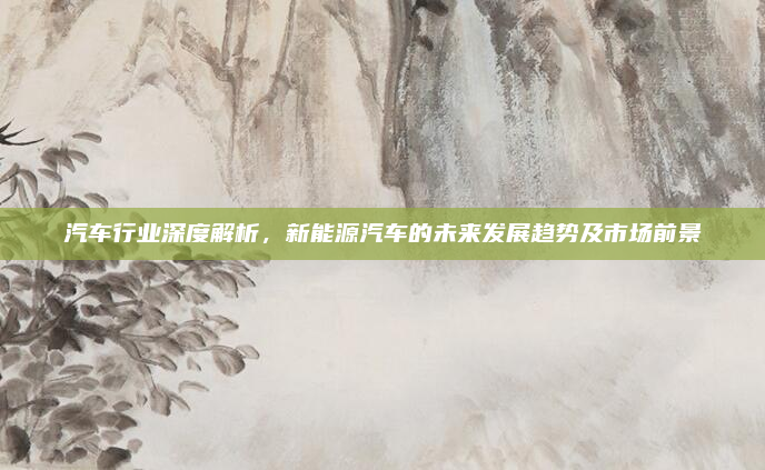 汽车行业深度解析，新能源汽车的未来发展趋势及市场前景