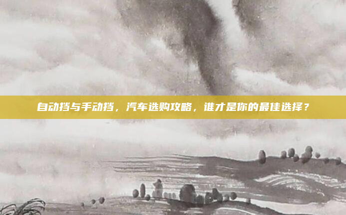 自动挡与手动挡，汽车选购攻略，谁才是你的最佳选择？