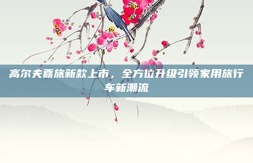 高尔夫嘉旅新款上市，全方位升级引领家用旅行车新潮流