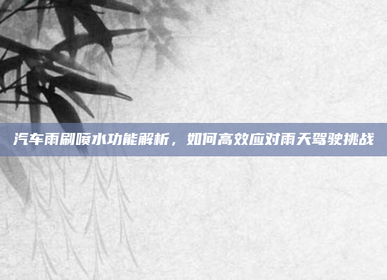 汽车雨刷喷水功能解析，如何高效应对雨天驾驶挑战