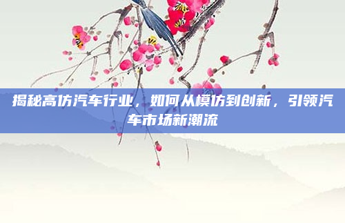揭秘高仿汽车行业,如何从模仿到创新,引领汽车市场新潮流