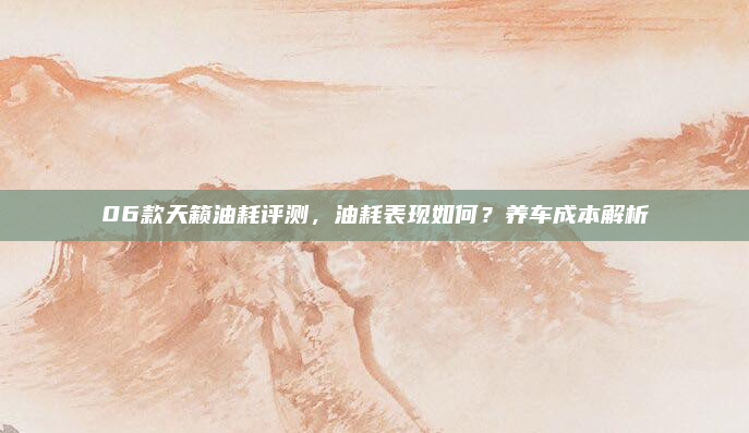 06款天籁油耗评测，油耗表现如何？养车成本解析