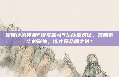 深度评测奔驰E级与宝马5系质量对比，高端豪华的碰撞，谁才是品质之选？