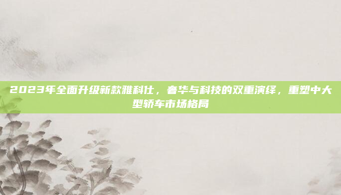 2023年全面升级新款雅科仕，奢华与科技的双重演绎，重塑中大型轿车市场格局