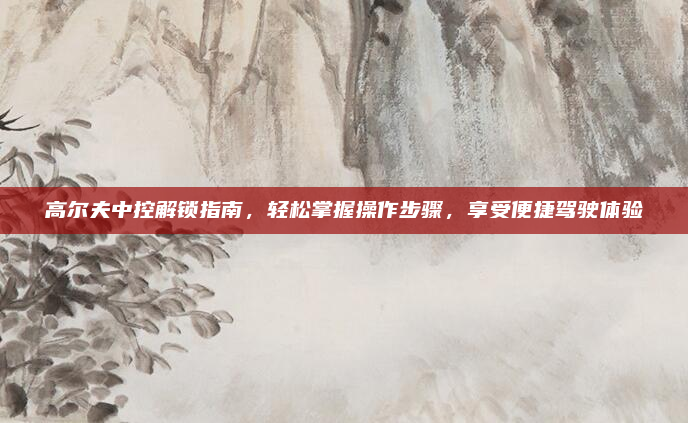 高尔夫中控解锁指南，轻松掌握操作步骤，享受便捷驾驶体验
