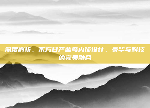 深度解析，东方日产蓝鸟内饰设计，豪华与科技的完美融合