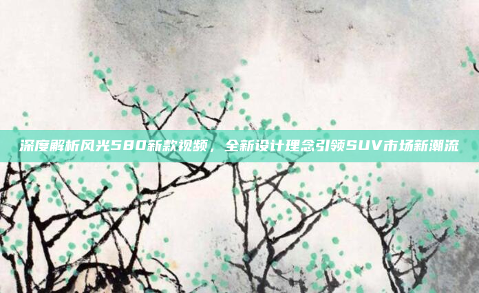 深度解析风光580新款视频，全新设计理念引领SUV市场新潮流