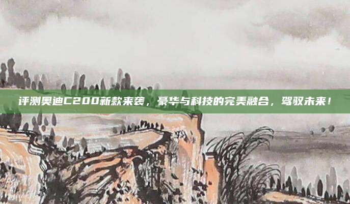 评测奥迪C200新款来袭,豪华与科技的完美融合,驾驭未来!