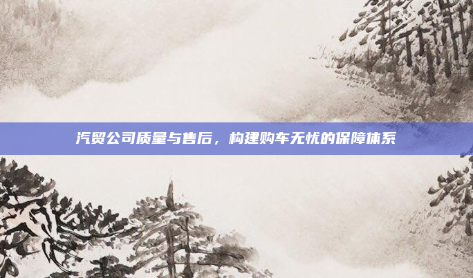 汽贸公司质量与售后，构建购车无忧的保障体系