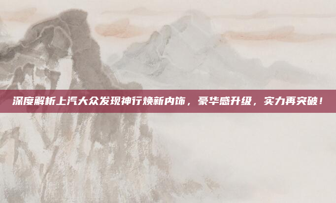 深度解析上汽大众发现神行焕新内饰,豪华感升级,实力再突破!